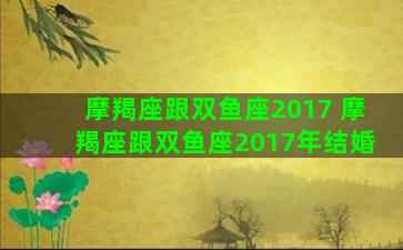 摩羯座跟双鱼座2017 摩羯座跟双鱼座2017年结婚